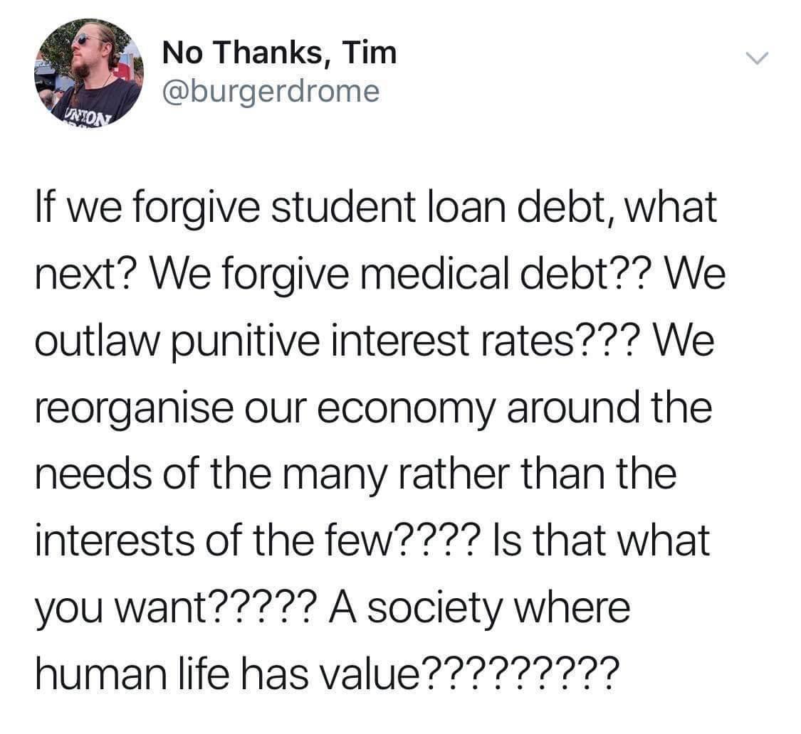 No Thanks Tim burgerdrome If we forgive student loan debt what next We forgive medical debt We outlaw punitive interest rates We reorganise our economy around the needs of the many rather than the interests of the few Is that what