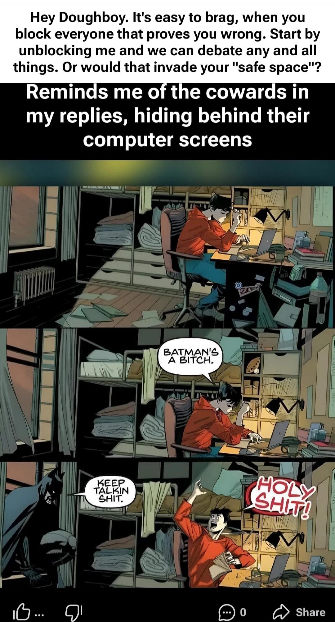 Hey Doughboy. It's easy to brag, when you block everyone that proves you wrong. Start by unblocking me and we can debate any and all things. Or would that invade your 'safe space'?

Reminds me of the cowards in my replies, hiding behind their computer screens

BATMAN'S A BITCH.
KEEP TALKIN SHIT.
HOLY SHIT!