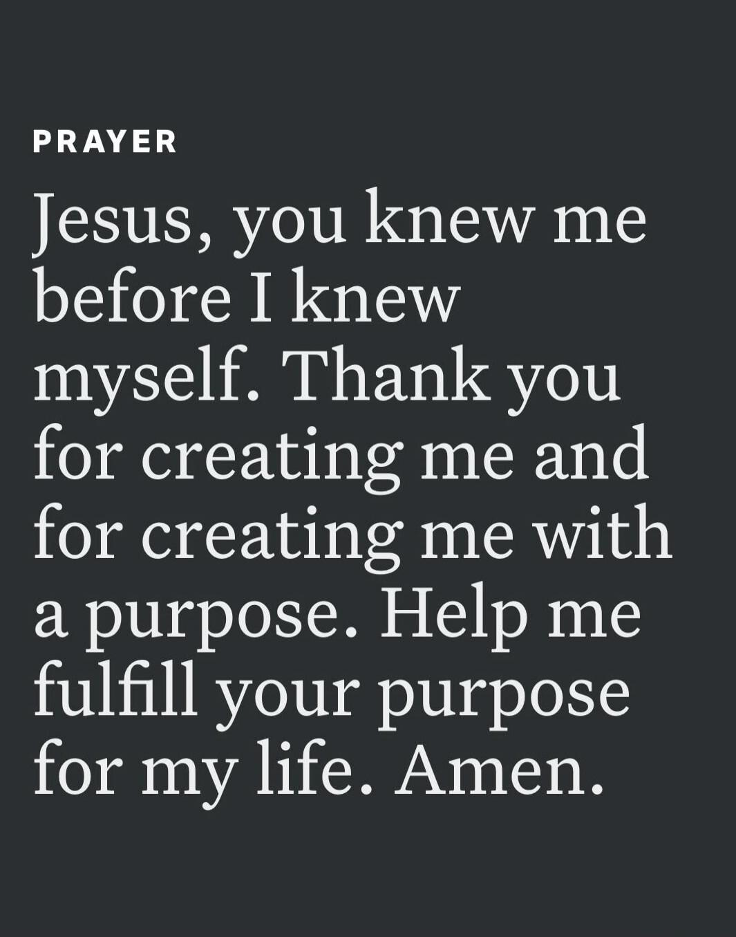 PRAYER Jesus, you knew me before I knew myself. Thank you for creating me and for creating me with a purpose. Help me fulfill your purpose for my life. Amen.