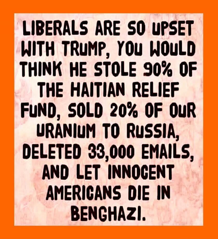 Liberals are so upset with Trump, you would think he stole 90% of the Haitian Relief Fund, sold 20% of our uranium to Russia, deleted 33,000 emails, and let innocent Americans die in Benghazi.