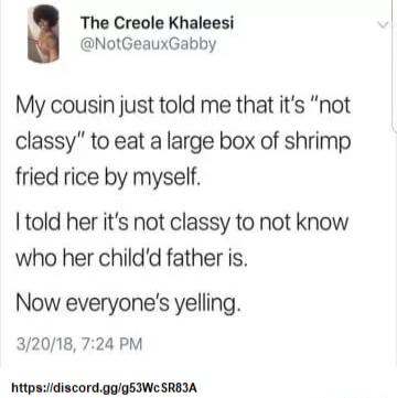 The Creole Khaleesi NotGeauxGabby My cousin just told me that its not classy to eat a large box of shrimp fried rice by myself Itold her its not classy to not know who her childd father is Now everyones yelling 32018 724 PM httpsuidiscordggg53We SRBIA