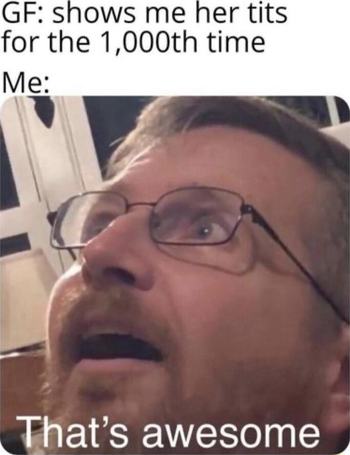 GF shows me her tits for the 1000th time Me Thats awesome