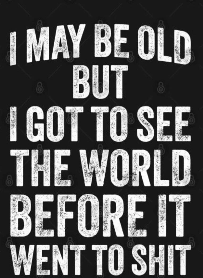 I MAY BE OLD BUT I GOT TO SEE THE WORLD BEFORE IT WENT TO SHIT