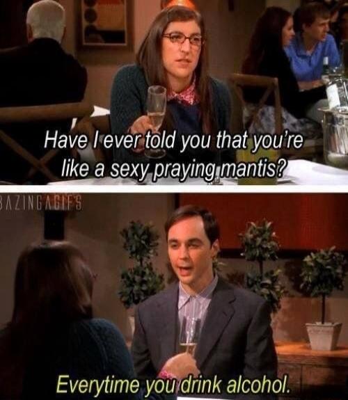 Have I ever told you that you're like a sexy-praying mantis?
Everytime you drink alcohol.