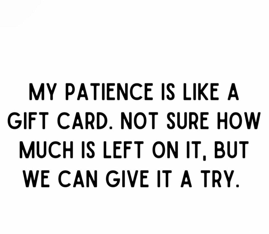 MY PATIENCE IS LIKE A GIFT CARD. NOT SURE HOW MUCH IS LEFT ON IT, BUT WE CAN GIVE IT A TRY.