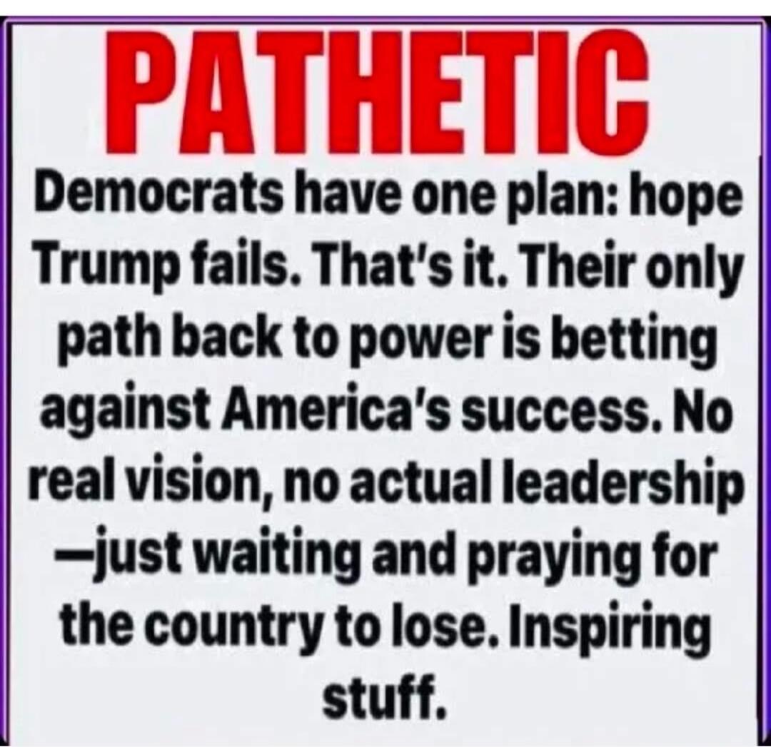 PATETIC
Democrats have one plan: hope Trump fails. That’s it. Their only path back to power is betting against America’s success. No real vision, no actual leadership — just waiting and praying for the country to lose. Inspiring stuff.