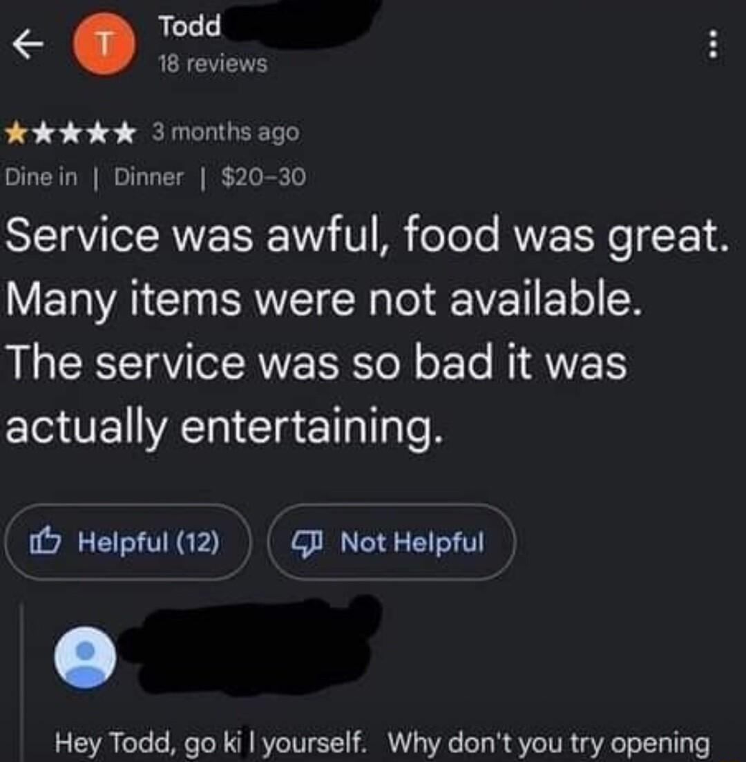 Todd 18 revie H dkdkdk 3 months ago Dine in Dinner 20 30 SIETRVICERNE I W V B felele VY F 14 Many items were not available The service was so bad it was actually entertaining 7 Helpful 12 GB Not Helpful Hey Todd go ki yourself Why dont you try opening