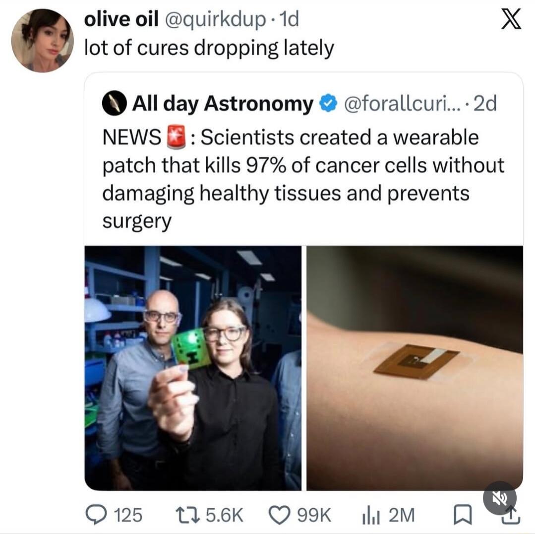 olive oil @quirkdup · 1d lot of cures dropping lately All day Astronomy @forallcuri... · 2d NEWS 🚨: Scientists created a wearable patch that kills 97% of cancer cells without damaging healthy tissues and prevents surgery. The image shows two scientists, one holding a Minecraft Creeper toy, and another image of a medical patch on an arm.