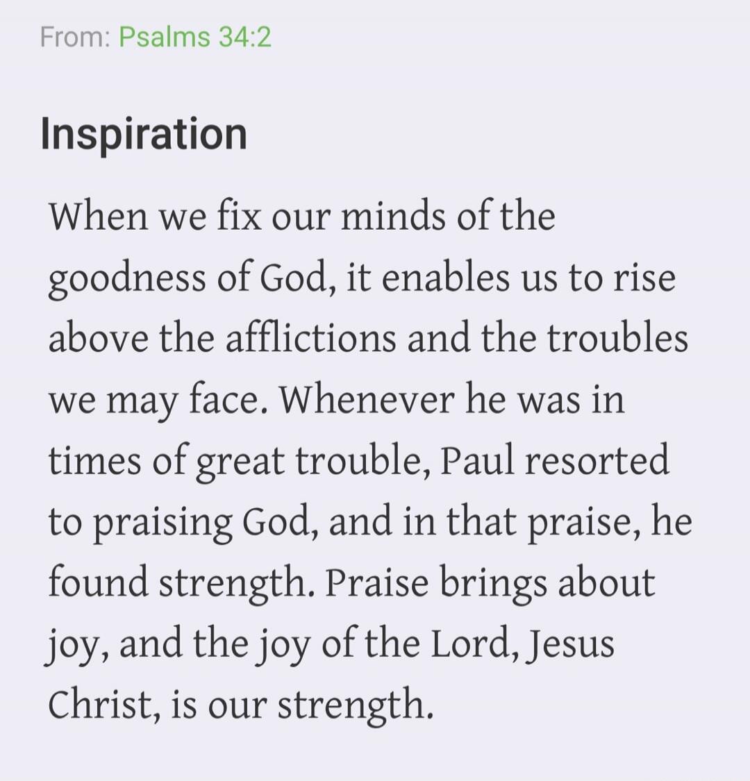 From: Psalms 34:2 Inspiration When we fix our minds of the goodness of God, it enables us to rise above the afflictions and the troubles we may face. Whenever he was in times of great trouble, Paul resorted to praising God, and in that praise, he found strength. Praise brings about joy, and the joy of the Lord, Jesus Christ, is our strength.
