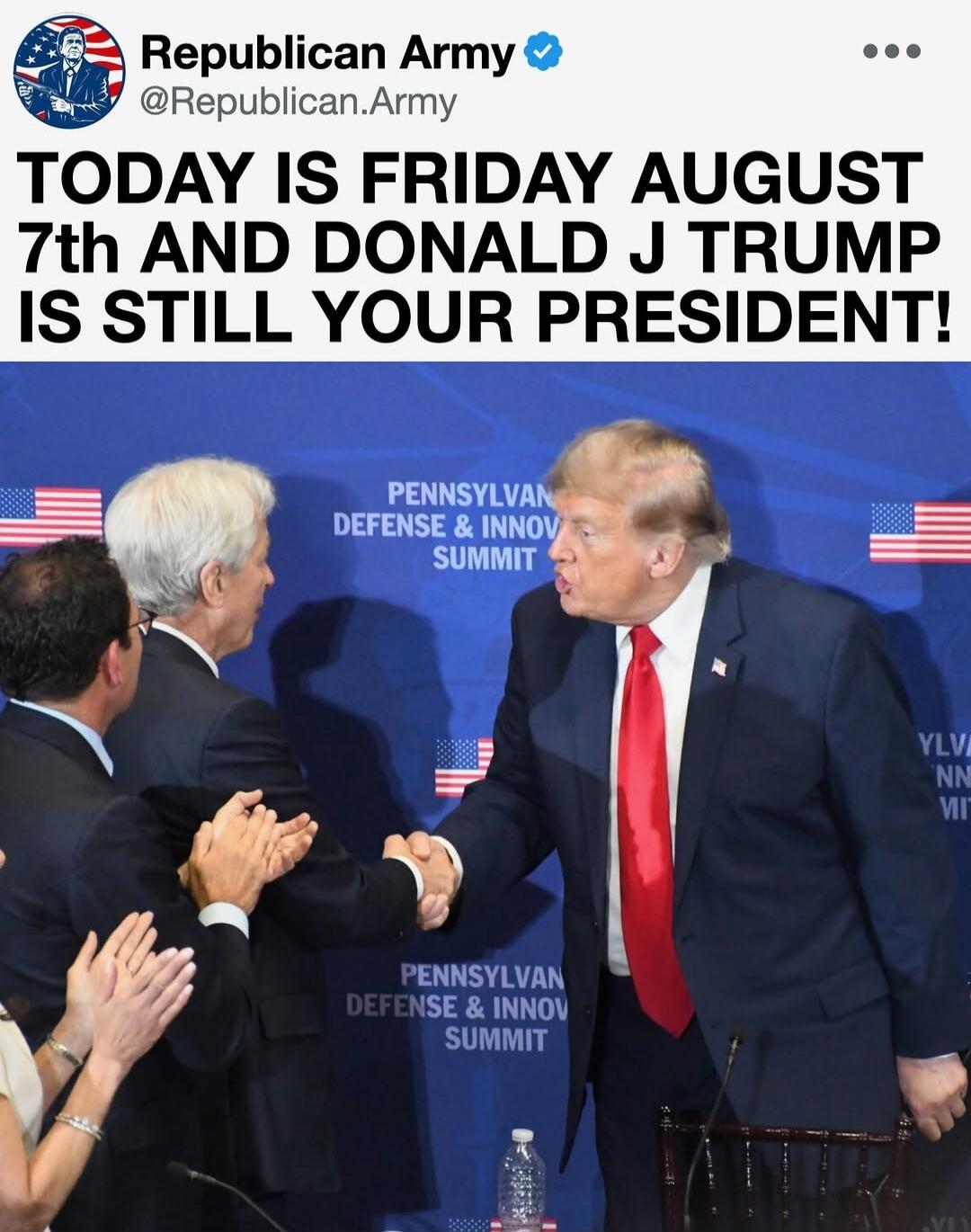 Republican Army @Republican.Army TODAY IS FRIDAY AUGUST 7th AND DONALD J TRUMP IS STILL YOUR PRESIDENT! PENNSYLVAN DEFENSE & INNOV SUMMIT