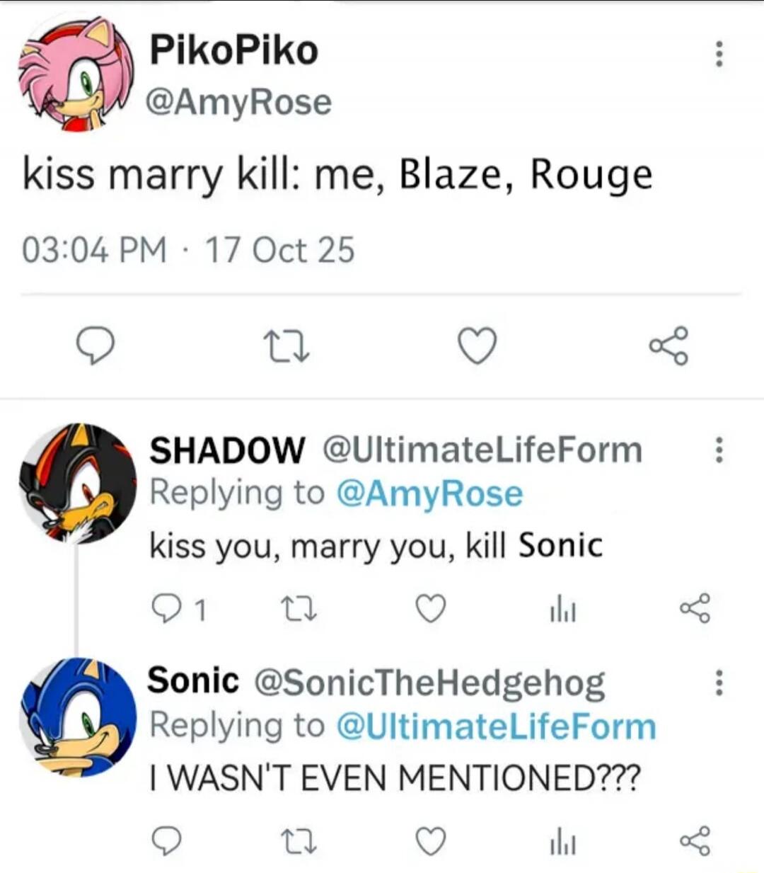 PikoPiko @AmyRose
kiss marry kill: me, Blaze, Rouge
03:04 PM · 17 Oct 25

SHADOW @UltimateLifeForm
Replying to @AmyRose
kiss you, marry you, kill Sonic

Sonic @SonicTheHedgehog
Replying to @UltimateLifeForm
I WASN'T EVEN MENTIONED???