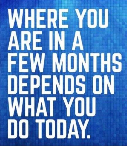 WHERE YOU ARE IN A FEW MONTHS DEPENDS ON WHAT YOU DO TODAY.