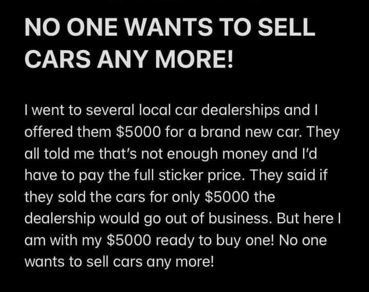 NO ONE WANTS TO SELL CARS ANY MORE I went to several local car dealerships and offered them 5000 for a brand new car They all told me thats not enough money and Id have to pay the full sticker price They said if they sold the cars for only 5000 the dealership would go out of business But here am with my 5000 ready to buy one No one wants to sell cars any more