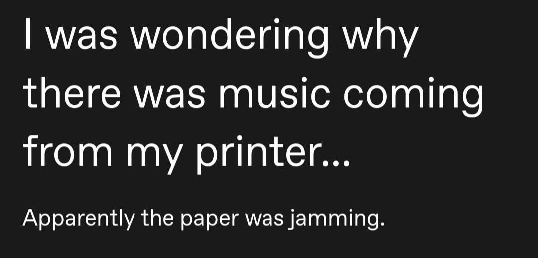 I was wondering why there was music coming from my printer... Apparently the paper was jamming.