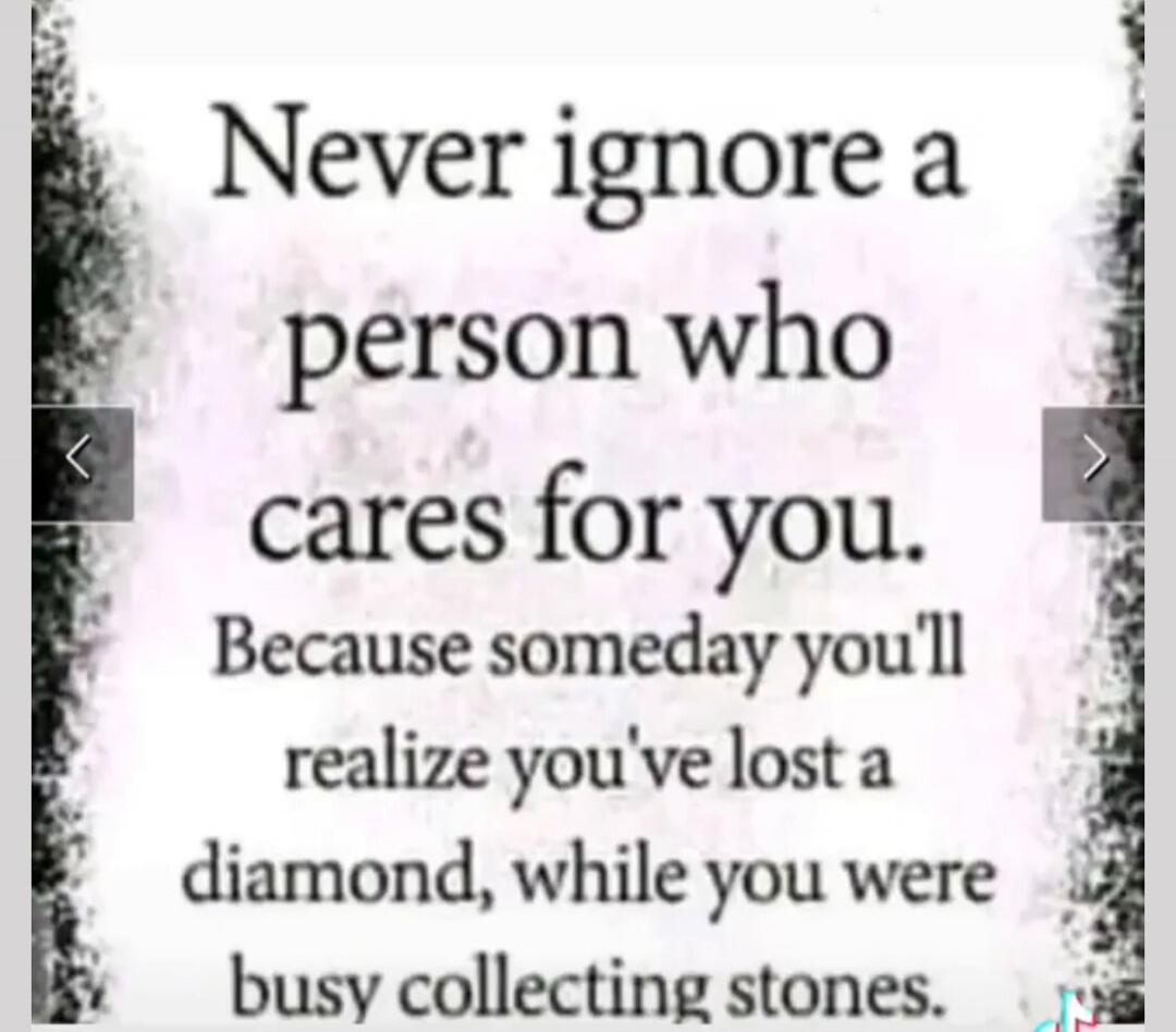 Never ignore a person who cares for you. Because someday you'll realize you've lost a diamond, while you were busy collecting stones.