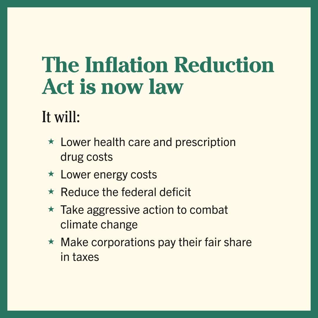 The Inflation Reduction Act is now law It will Lower health care and prescription drug costs Lower energy costs Reduce the federal deficit Take aggressive action to combat climate change Make corporations pay their fair share in taxes