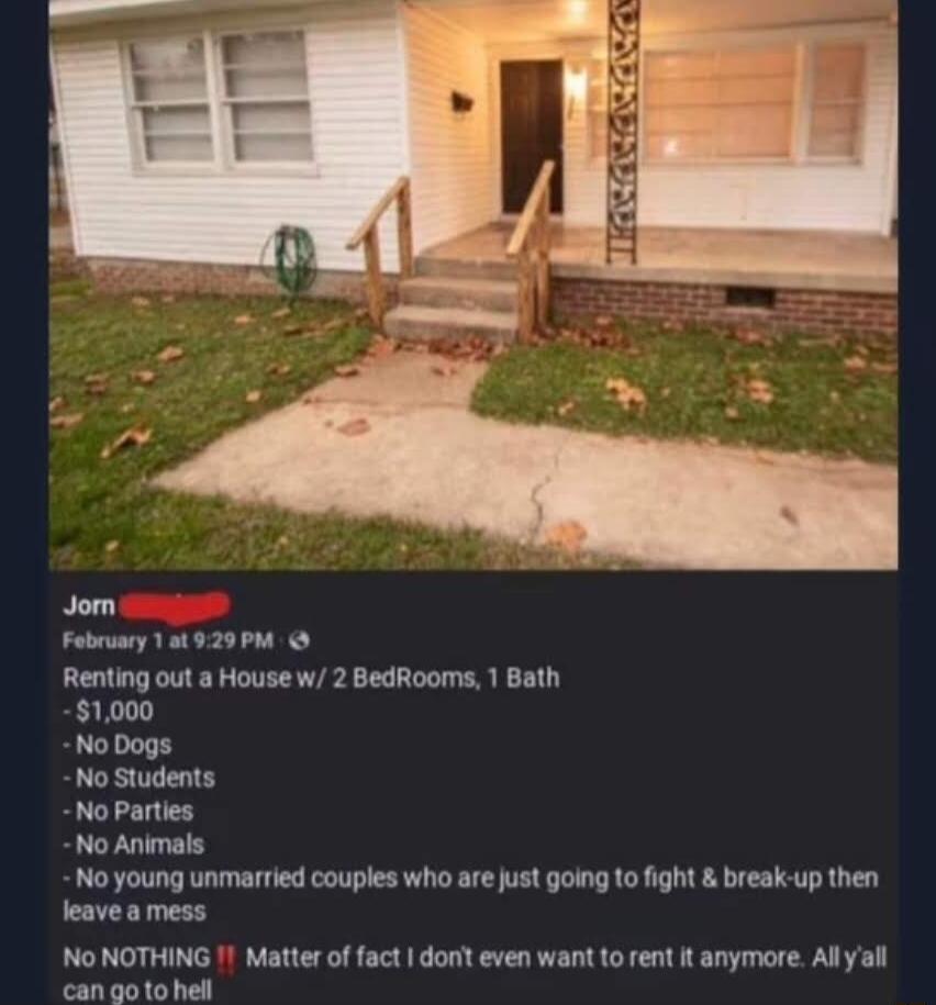 Jom Fobruary 121929 PM Renting out 8 House w 2 BedRooms 1 Bath 1000 Nobogs No Students NoParties No Animals No young unmarried couples who are st going to fight break up then leave amess No NOTHING 1 Matter of fact don even want to rent it anymore Allyall can go to hell