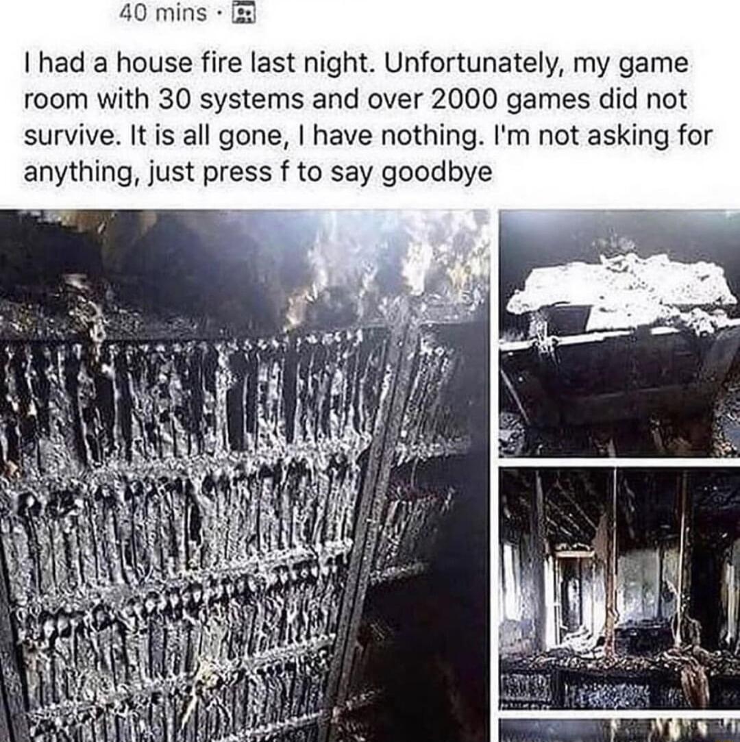 40 mins 2 had a house fire last night Unfortunately my game room with 30 systems and over 2000 games did not survive It is all gone have nothing Im not asking for anything just press f to say goodbye