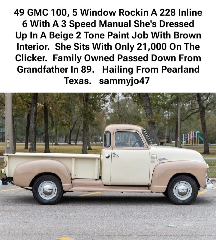 49 GMC 100, 5 Window Rockin A 228 Inline 6 With A 3 Speed Manual She's Dressed Up In A Beige 2 Tone Paint Job With Brown Interior. She Sits With Only 21,000 On The Clicker. Family Owned Passed Down From Grandfather In 89. Hailing From Pearlland Texas. sammyjo47