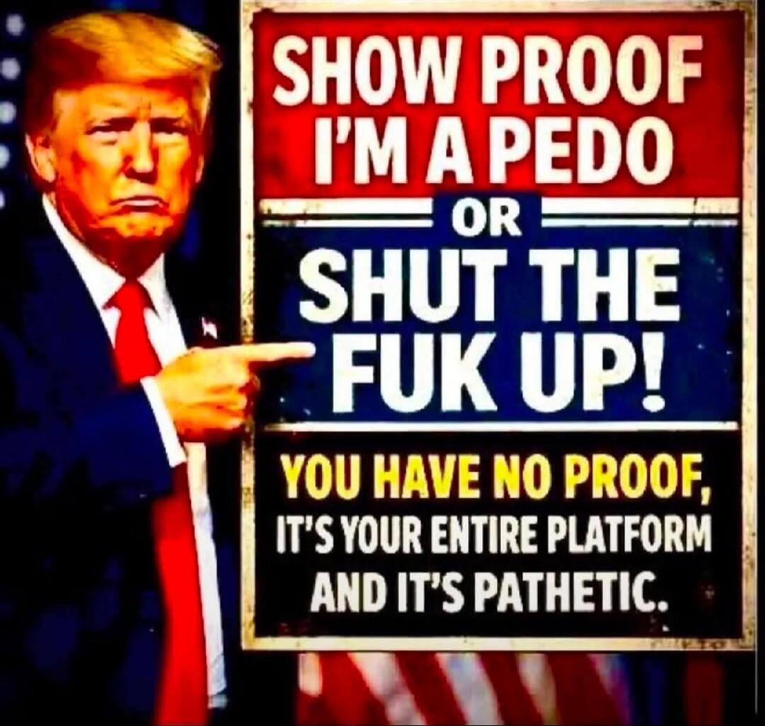 SHOW PROOF I'M A PEDO OR SHUT THE FUK UP! YOU HAVE NO PROOF, IT'S YOUR ENTIRE PLATFORM AND IT'S PATHETIC.