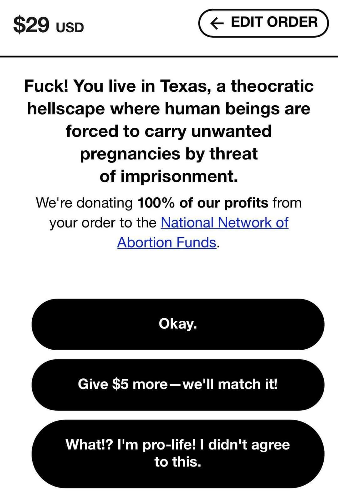 29 uso Fuck You live in Texas a theocratic hellscape where human beings are forced to carry unwanted pregnancies by threat of imprisonment Were donating 100 of our profits from your order to the N Abortion What Im pro life didnt agree