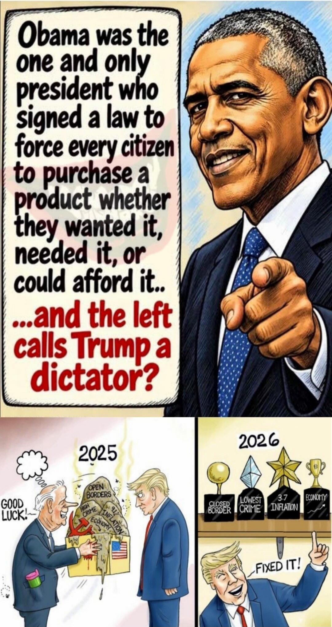 Obama was the one and only president who signed a law to force every citizen to purchase a product whether they wanted it, needed it, or could afford it... ...and the left calls Trump a dictator? 2025 GOOD LUCK! OPEN BORDERS HIGH CRIME 91% INFLATION ECONOMY 2026 CLOSED BORDER LOWEST CRIME 3.7 INFLATION ECONOMY FIXED IT!