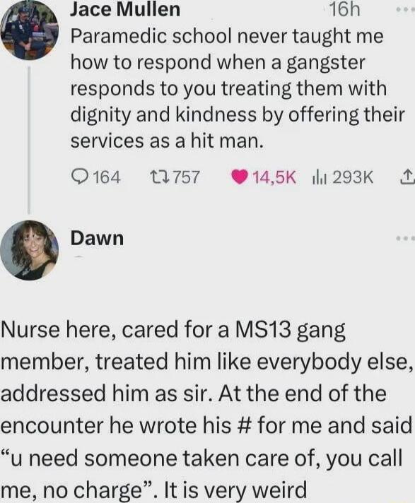 Jace Mullen 16h Paramedic school never taught me how to respond when a gangster responds to you treating them with dignity and kindness by offering their services as a hit man Q164 MN757 145K 1293K Dawn Nurse here cared for a MS13 gang member treated him like everybody else addressed him as sir At the end of the encounter he wrote his for me and said u need someone taken care of you call me no cha