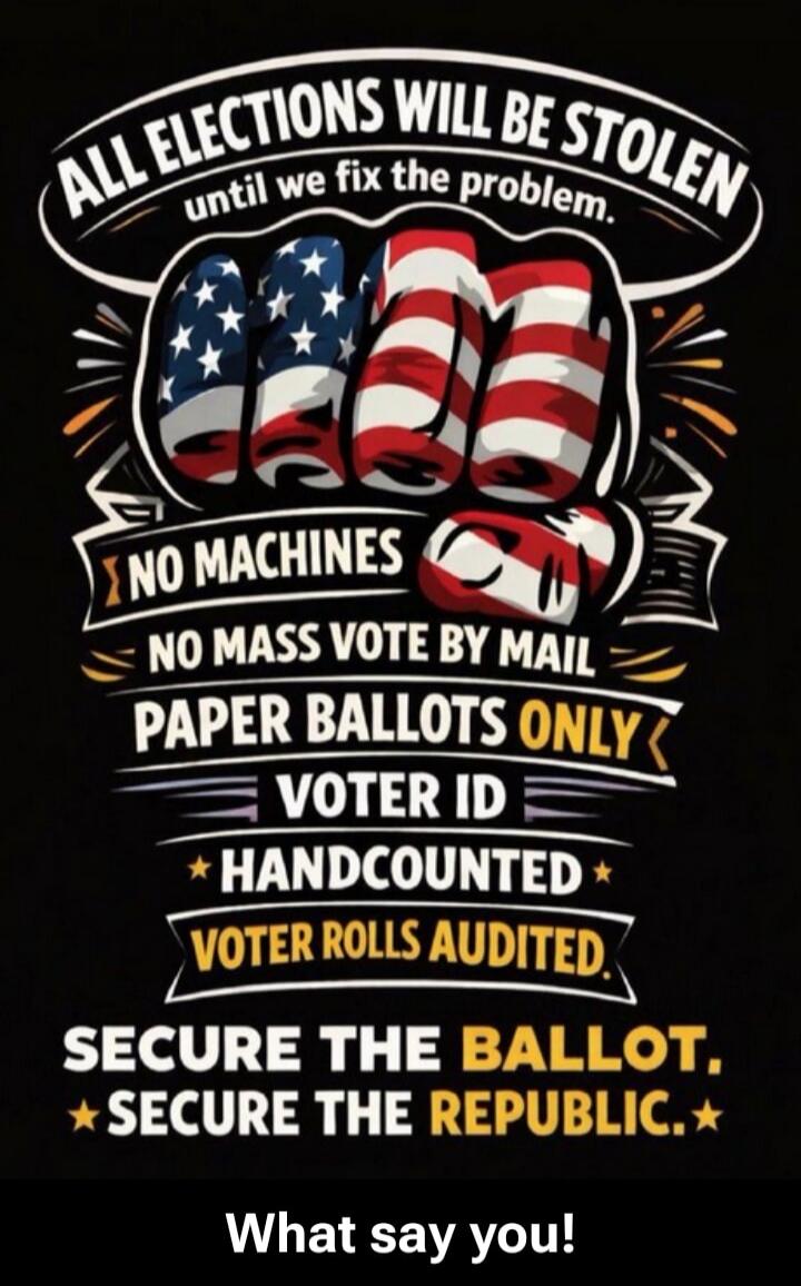 ALL ELECTIONS WILL BE STOLEN until we fix the problem. NO MACHINES. NO MASS VOTE BY MAIL. PAPER BALLOTS ONLY. VOTER ID. HANDCOUNTED. VOTER ROLLS AUDITED. SECURE THE BALLOT. SECURE THE REPUBLIC. What say you!