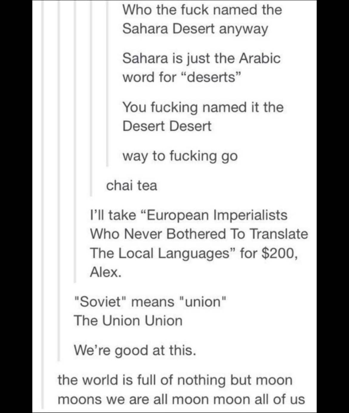 Who the fuck named the Sahara Desert anyway Sahara is just the Arabic word for deserts You fucking named it the Desert Desert way to fucking go chai tea Ill take European Imperialists Who Never Bothered To Translate The Local Languages for 200 Alex Soviet means union The Union Union Were good at this the world is full of nothing but moon moons we are all moon moon all of us