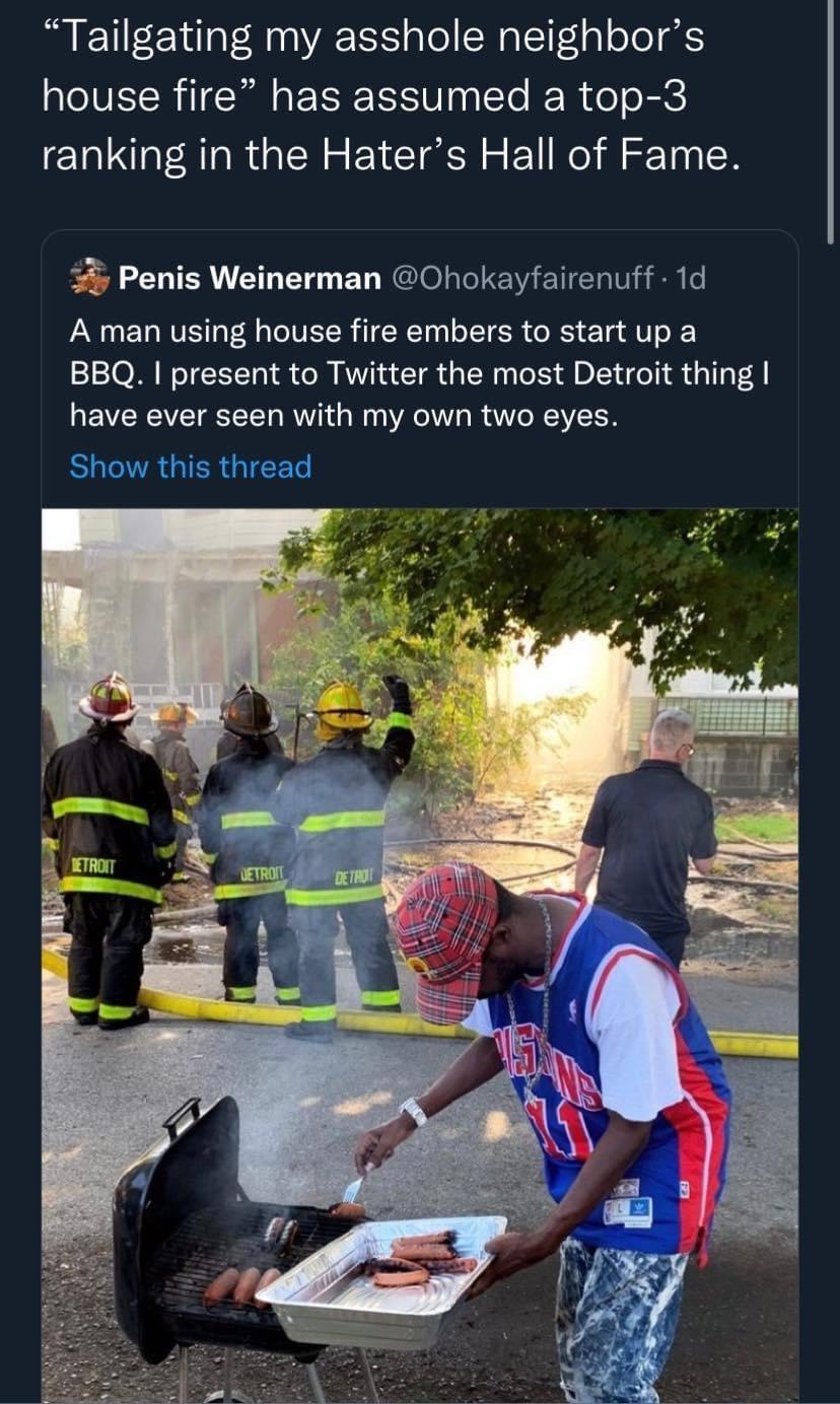 Tailgating my asshole neighbors house fire has assumed a top 3 ranking in the Haters Hall of Fame Penis Weinerman Ohokayfairenuff 1d A man using house fire embers to start up a BBQ present to Twitter the most Detroit thing have ever seen with my own two eyes EUCNRGIERGICEL
