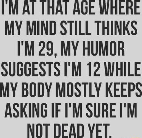 IM AT THAT AGE WHERE MY MIND STILL THINKS IM 29 MY HUMOR SUGGESTS IM 12 WHILE MY BODY MOSTLY KEEPS ASKING IF IM SURE IM NOT DEAD YET