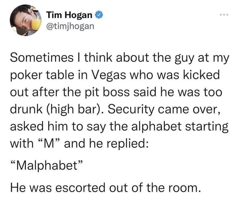Tim Hogan timjhogan Sometimes think about the guy at my poker table in Vegas who was kicked out after the pit boss said he was too drunk high bar Security came over asked him to say the alphabet starting with M and he replied Malphabet He was escorted out of the room
