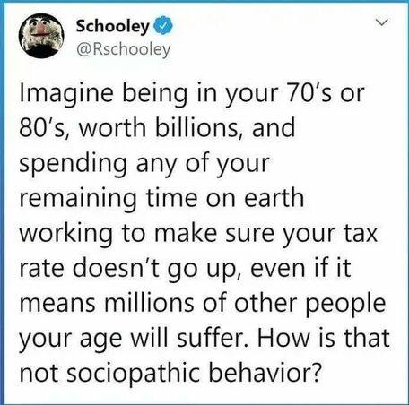 Schooley e Rschooley Imagine being in your 70s or 80s worth billions and spending any of your remaining time on earth working to make sure your tax rate doesnt go up even if it means millions of other people your age will suffer How is that not sociopathic behavior
