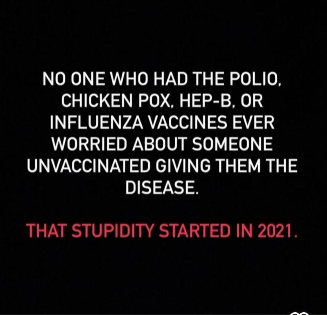 NO ONE WHO HAD THE POLIO CHICKEN POX HEP B OR INFLUENZA VACCINES EVER WORRIED ABOUT SOMEONE UNVACCINATED GIVING THEM THE DISEASE THAT STUPIDITY STARTED IN 2021