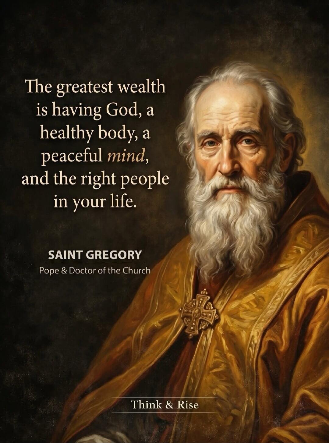 The greatest wealth is having God, a healthy body, a peaceful mind, and the right people in your life. SAINT GREGORY Pope & Doctor of the Church. Think & Rise