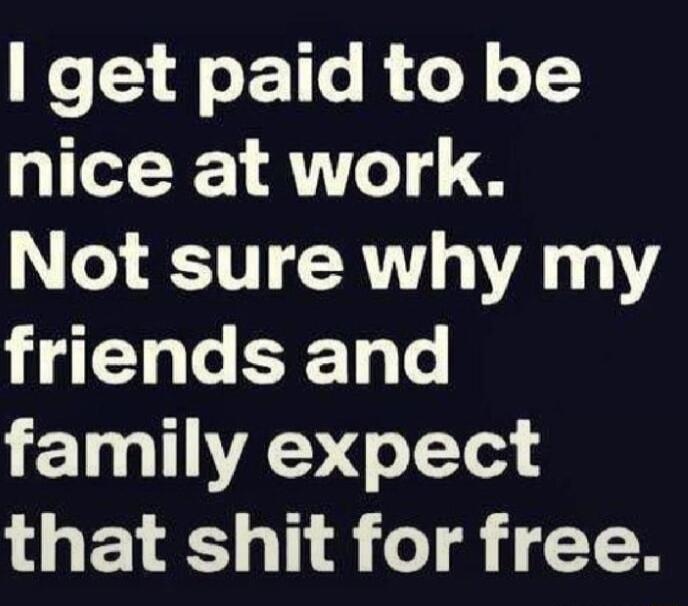 get paid to be nice at work Not sure why my friends and 1LY T that shit for free