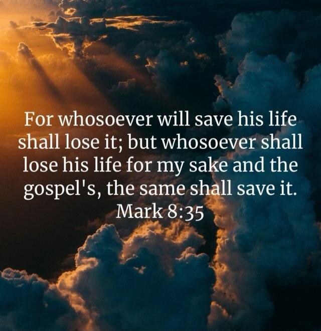 For whosoever will save his life shall lose it; but whosoever shall lose his life for my sake and the gospel's, the same shall save it. Mark 8:35