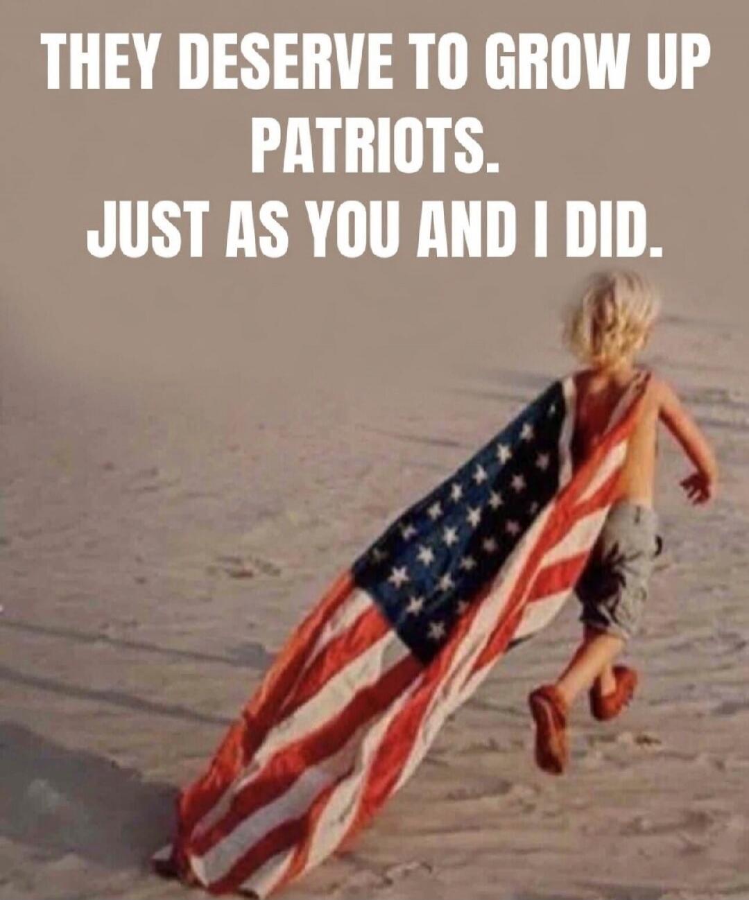 THEY DESERVE TO GROW UP PATRIOTS. JUST AS YOU AND I DID.