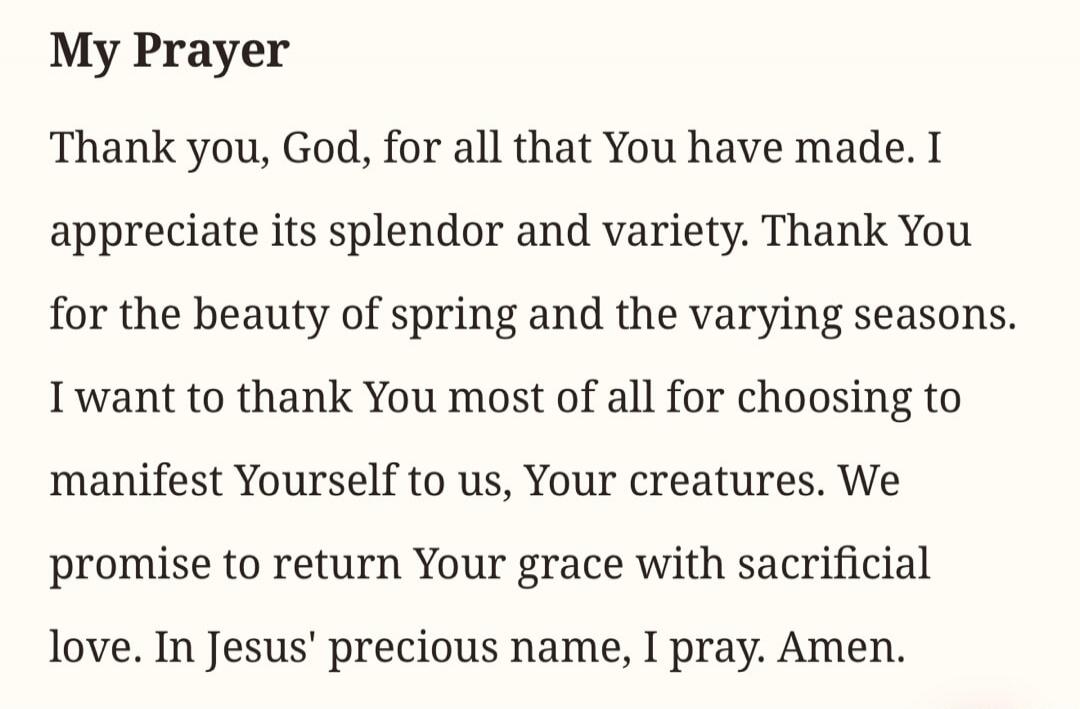 My Prayer Thank you, God, for all that You have made. I appreciate its splendor and variety. Thank You for the beauty of spring and the varying seasons. I want to thank You most of all for choosing to manifest Yourself to us, Your creatures. We promise to return Your grace with sacrificial love. In Jesus' precious name, I pray. Amen.