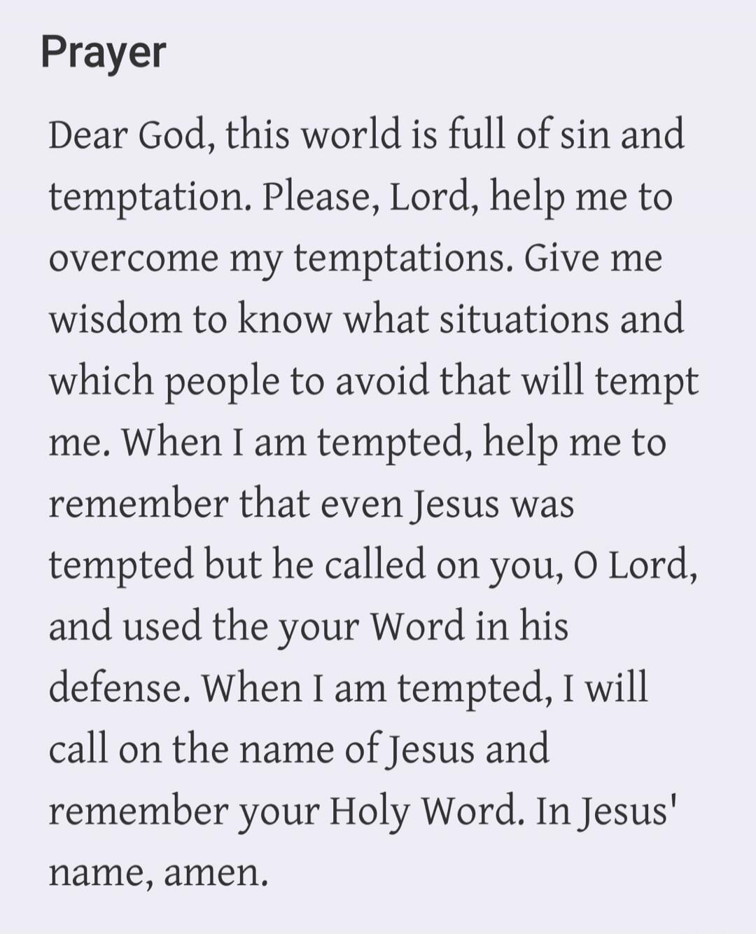 Prayer. Dear God, this world is full of sin and temptation. Please, Lord, help me to overcome my temptations. Give me wisdom to know what situations and which people to avoid that will tempt me. When I am tempted, help me to remember that even Jesus was tempted but he called on you, O Lord, and used your Word in his defense. When I am tempted, I wi