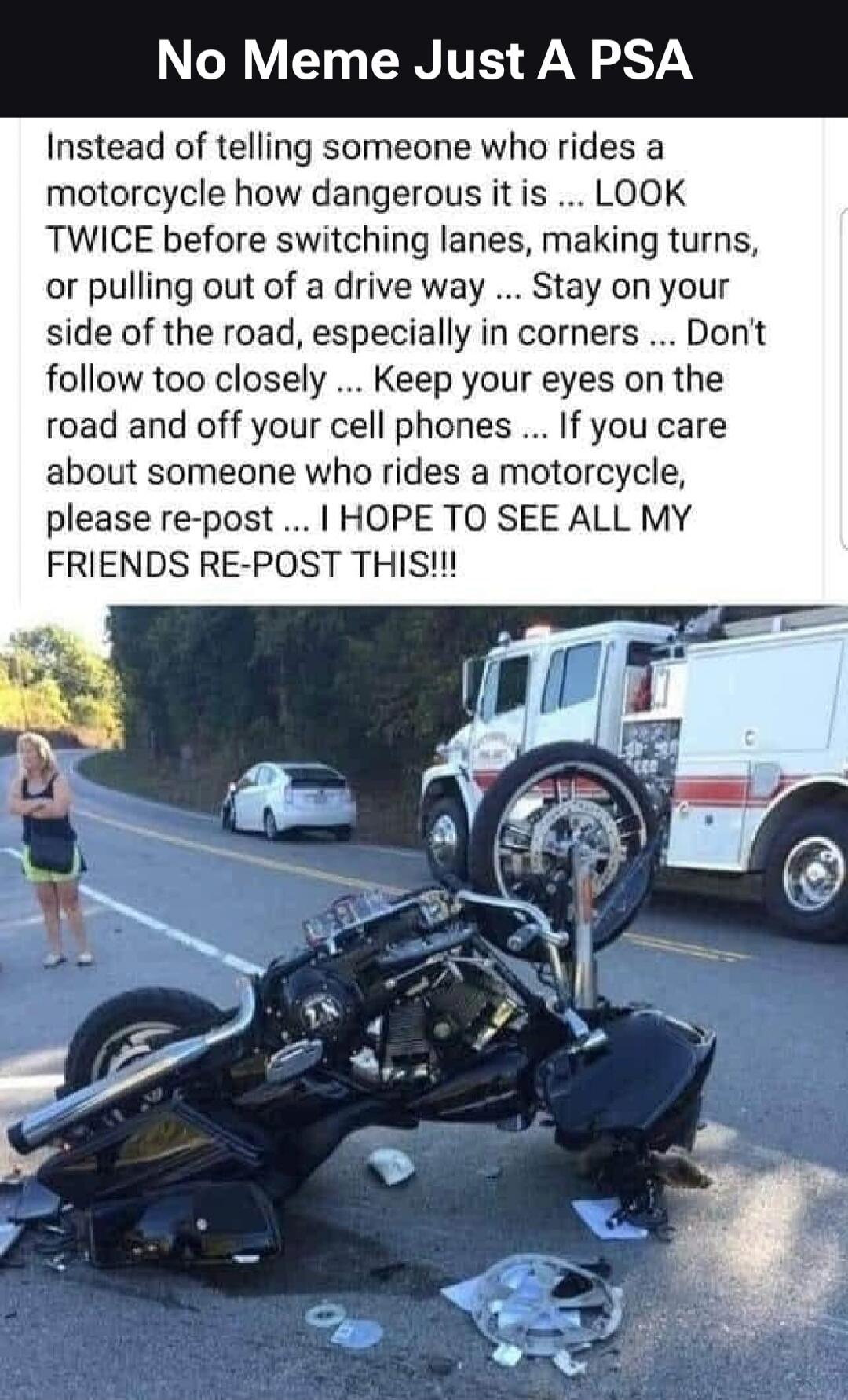 No Meme Just A PSA

Instead of telling someone who rides a motorcycle how dangerous it is ... LOOK TWICE before switching lanes, making turns, or pulling out of a drive way ... Stay on your side of the road, especially in corners ... Don't follow too closely ... Keep your eyes on the road and off your cell phones ... If you care about someone who r