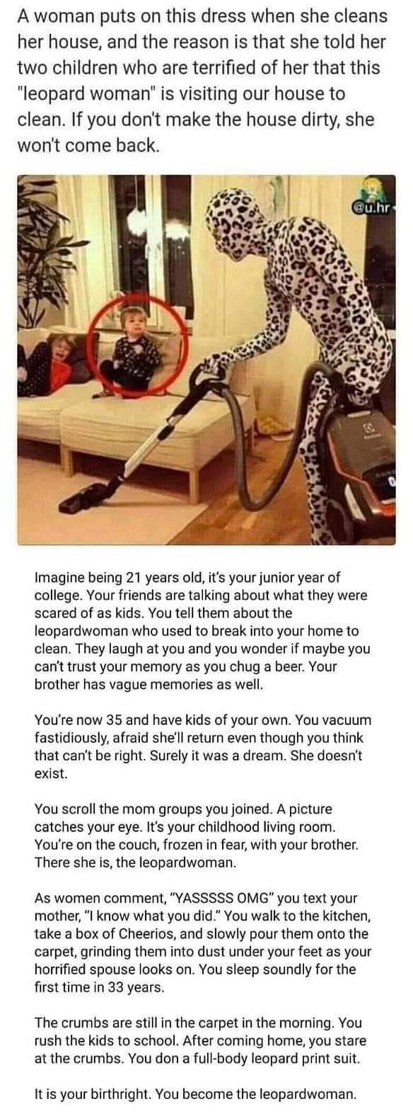 A woman puts on this dress when she cleans her house and the reason is that she told her two children who are terrified of her that this leopard woman is visiting our house to clean If you dont make the house dirty she wont come back Imagine being 21 years old its your junior year of college Your friends are talking about what they were scared of as kids You tell them about the leopardwoman who us
