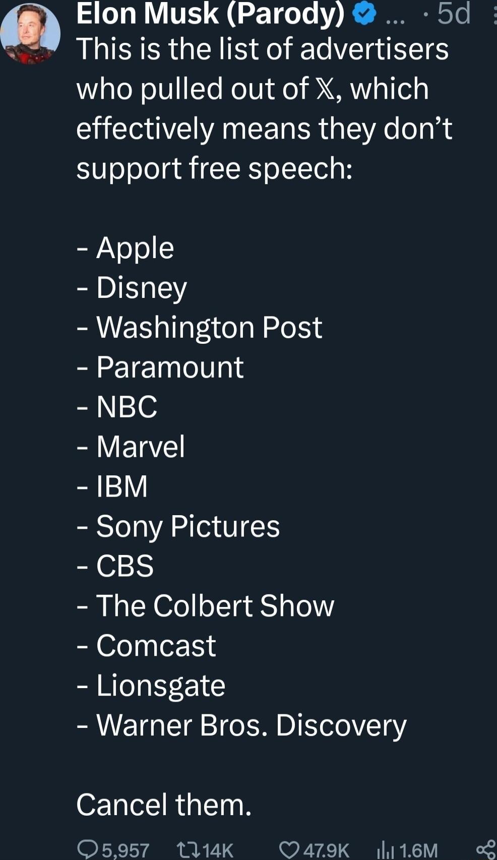 ol Elon Musk Parody 5d This is the list of advertisers g oNoIVFTe e idfo RN o1 ely effectively means they dont support free speech Apple Disney Washington Post Paramount NBC Marvel 1BM Sony Pictures CBS The Colbert Show Comcast Lionsgate Warner Bros Discovery Cancel them 05957 114K Q479K l116M oL