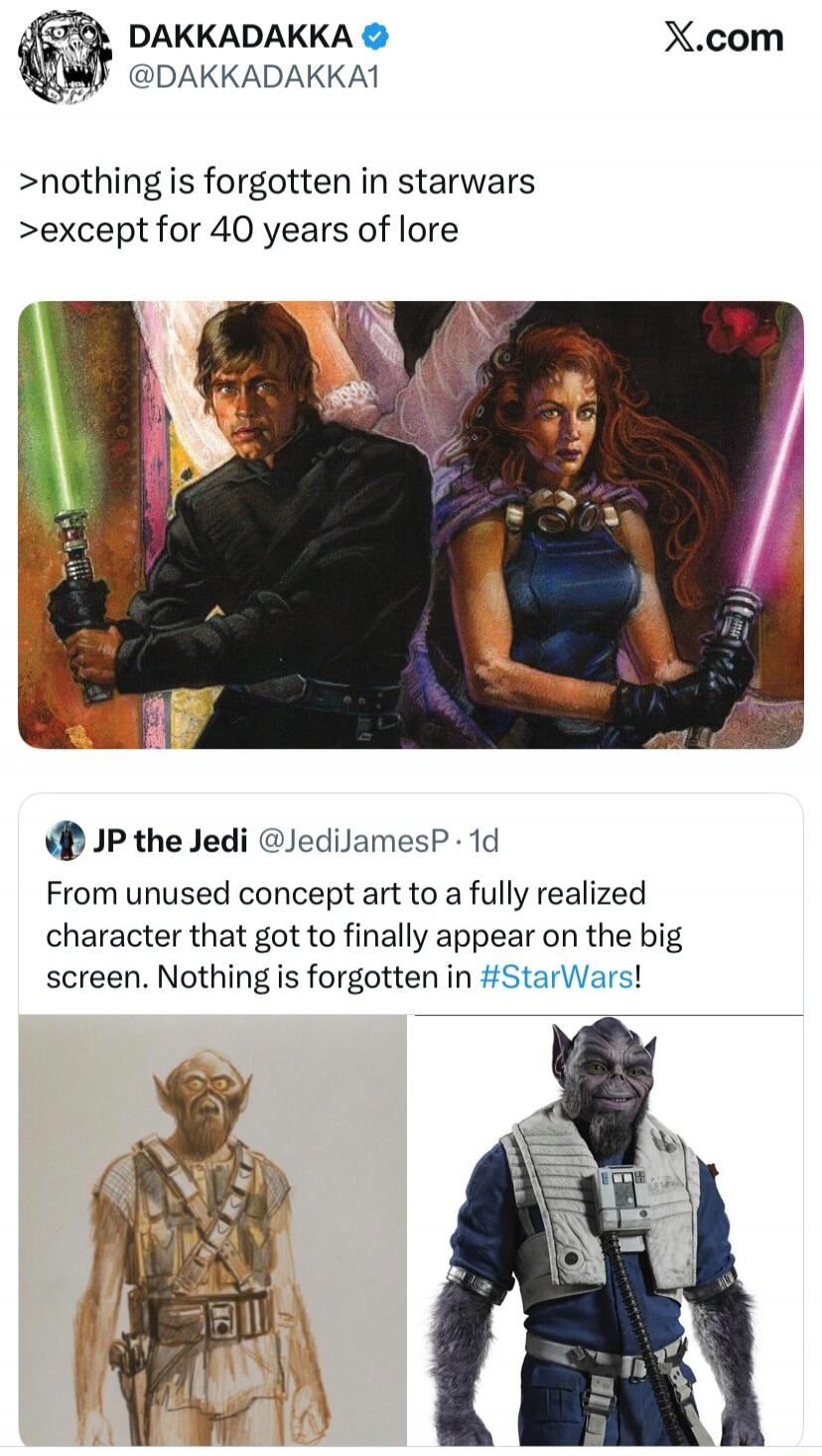 DAKKADAKKA @DAKKADAKKA1 X.com >nothing is forgotten in starwars >except for 40 years of lore JP the Jedi @JediJamesP · 1d From unused concept art to a fully realized character that got to finally appear on the big screen. Nothing is forgotten in #StarWars!
