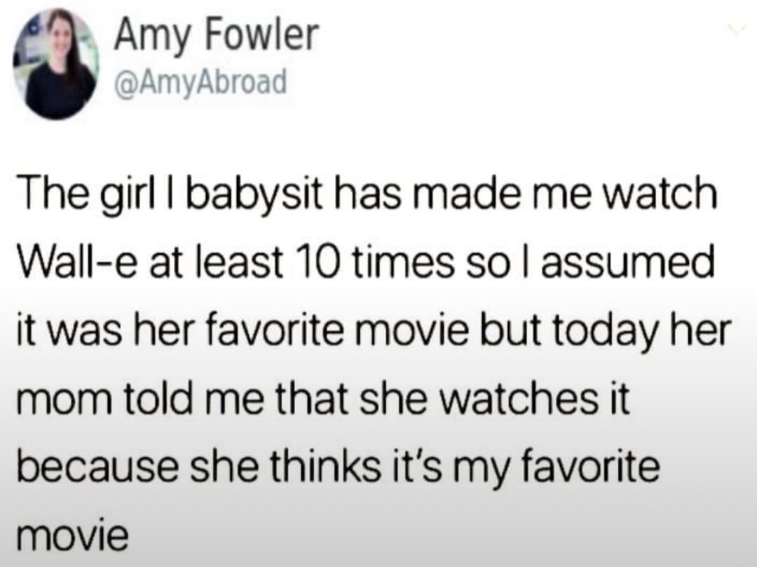 Amy Fowler AmyAbroad The girl babysit has made me watch Wall e at least 10 times so assumed it was her favorite movie but today her mom told me that she watches it because she thinks its my favorite movie