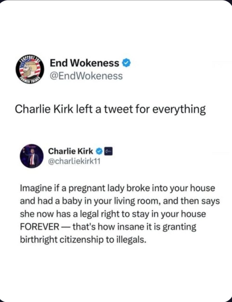 End Wokeness @EndWokeness Charlie Kirk left a tweet for everything Charlie Kirk @charliekirk11 Imagine if a pregnant lady broke into your house and had a baby in your living room, and then says she now has a legal right to stay in your house FOREVER — that's how insane it is granting birthright citizenship to illegals.