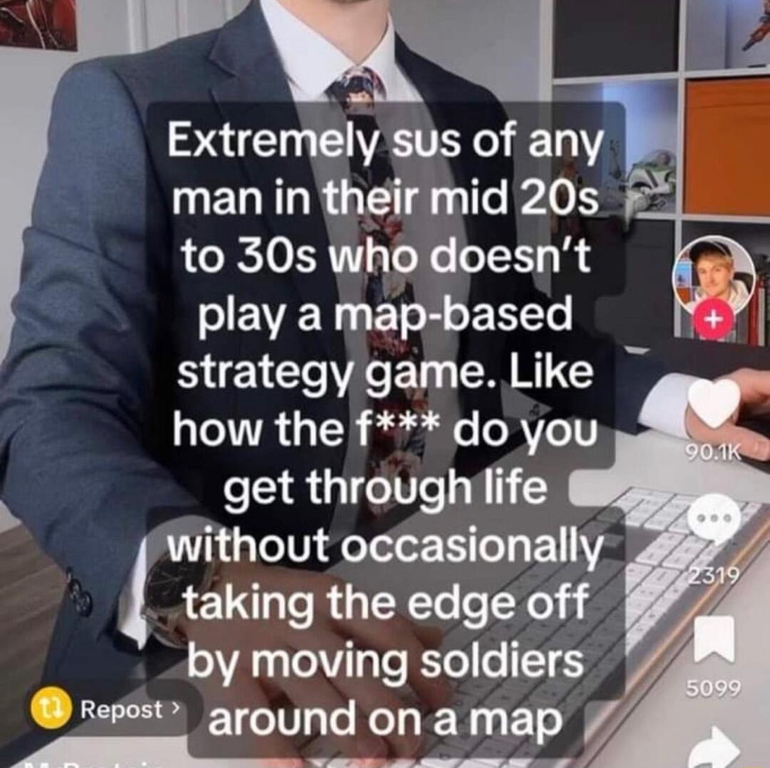 Extremely sus of any man in their mid 20s to 30s who doesnt play a map based strategy game Like how the f do you get throughlife without occasionally taking the edge off by moving soldiers repost around on a map J