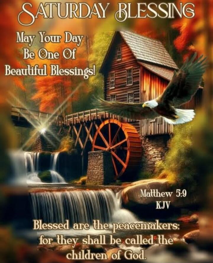SATURDAY BLESSING
May Your Day Be One Of Beautiful Blessings!
Matthew 5:9
KJV
Blessed are the peacemakers: for they shall be called the children of God.