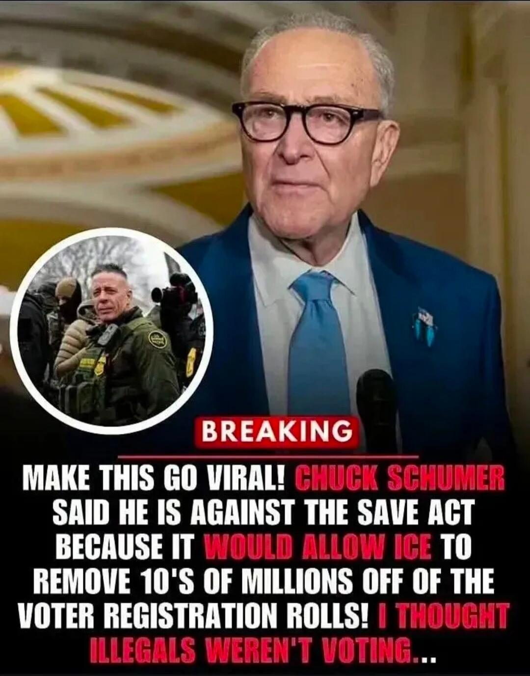 BREAKING MAKE THIS GO VIRAL! CHUCK SCHUMER SAID HE IS AGAINST THE SAVE ACT BECAUSE IT WOULD ALLOW ICE TO REMOVE 10'S OF MILLIONS OFF OF THE VOTER REGISTRATION ROLLS! I THOUGHT ILLEGALS WEREN'T VOTING...