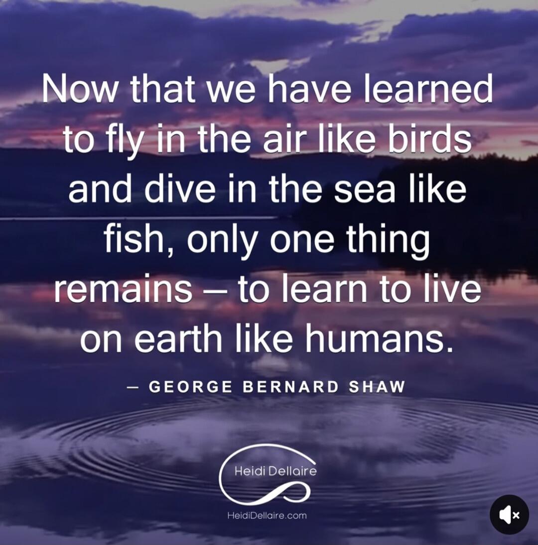 Now that we have learned to fly in the air like birds and dive in the sea like fish, only one thing remains — to learn to live on earth like humans. — GEORGE BERNARD SHAW